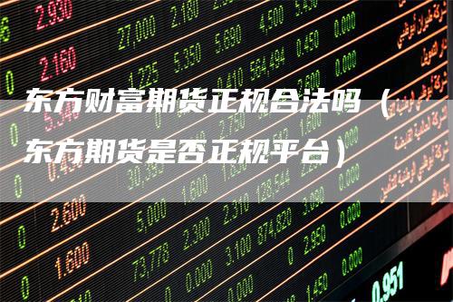 东方财富期货正规合法吗（东方期货是否正规平台）