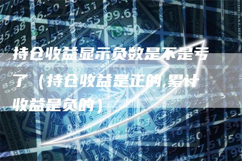 持仓收益显示负数是不是亏了（持仓收益是正的,累计收益是负的）