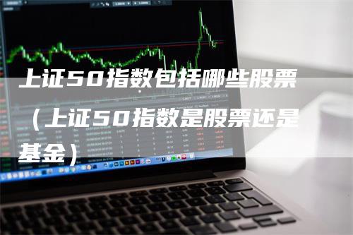 上证50指数包括哪些股票（上证50指数是股票还是基金）