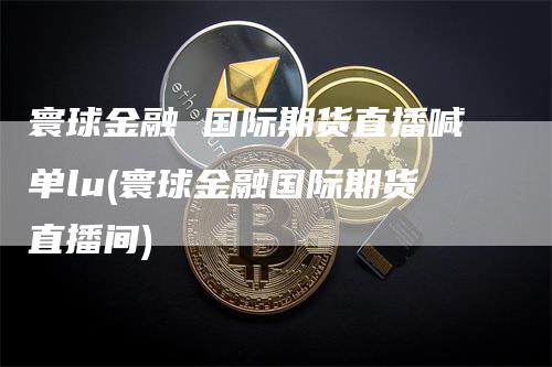 寰球金融 国际期货直播喊单lu(寰球金融国际期货直播间)