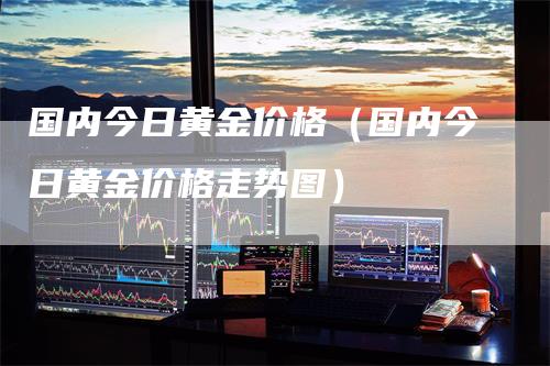 国内今日黄金价格（国内今日黄金价格走势图）