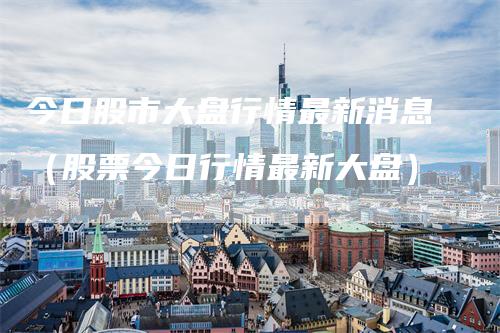 今日股市大盘行情最新消息（股票今日行情最新大盘）