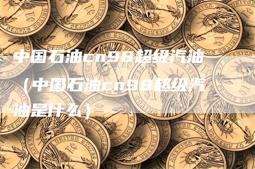 中国石油cn98超级汽油（中国石油cn98超级汽油是什么）