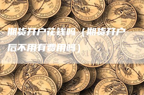 期货开户花钱吗（期货开户后不用有费用吗）