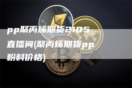pp聚丙烯期货2105 直播间(聚丙烯期货pp 粉料价格)