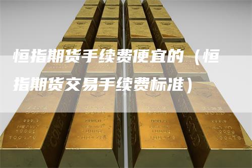 恒指期货手续费便宜的（恒指期货交易手续费标准）