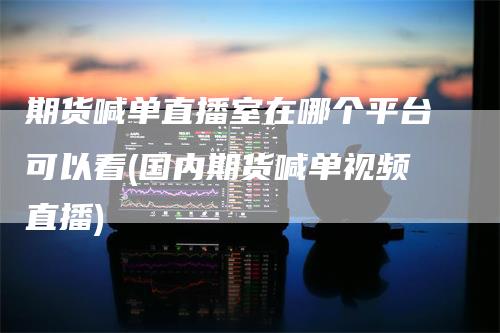 期货喊单直播室在哪个平台可以看(国内期货喊单视频直播)