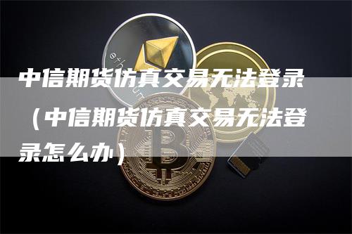 中信期货仿真交易无法登录（中信期货仿真交易无法登录怎么办）