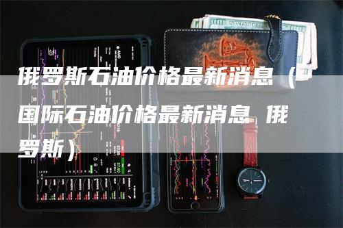 俄罗斯石油价格最新消息（国际石油价格最新消息 俄罗斯）
