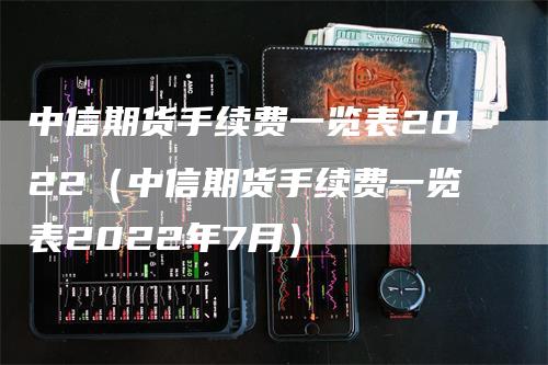 中信期货手续费一览表2022（中信期货手续费一览表2022年7月）
