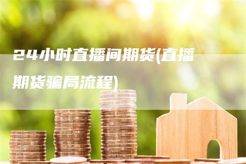 24小时直播间期货(直播期货骗局流程)
