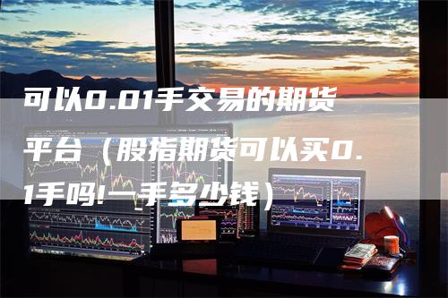 可以0.01手交易的期货平台（股指期货可以买0.1手吗!一手多少钱）