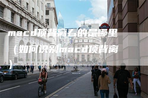 macd顶背离看的是哪里（如何识别macd顶背离）
