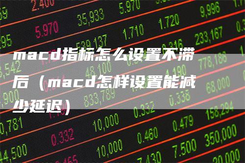 macd指标怎么设置不滞后（macd怎样设置能减少延迟）