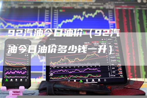 92汽油今日油价（92汽油今日油价多少钱一升）