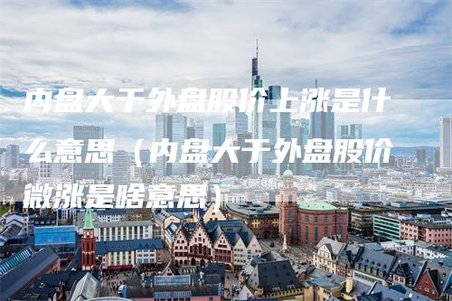 内盘大于外盘股价上涨是什么意思（内盘大于外盘股价微涨是啥意思）
