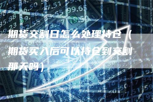 期货交割日怎么处理持仓（期货买入后可以持仓到交割那天吗）