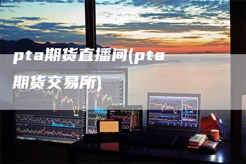 pta期货直播间(pta期货交易所)
