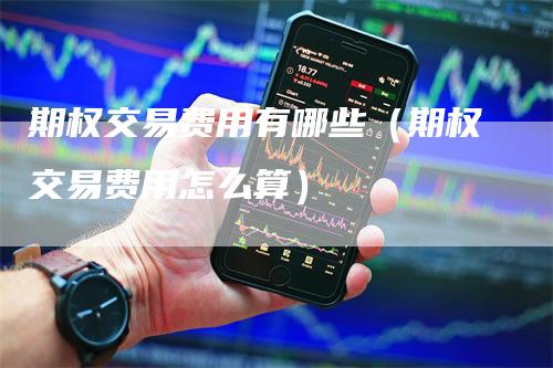 期权交易费用有哪些（期权交易费用怎么算）