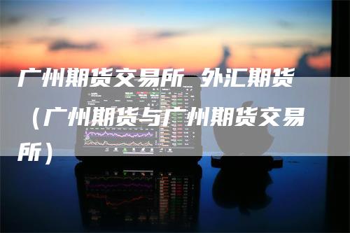 广州期货交易所 外汇期货（广州期货与广州期货交易所）