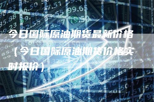 今日国际原油期货最新价格（今日国际原油期货价格实时报价）