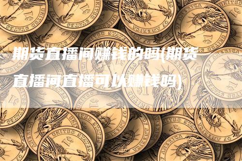 期货直播间赚钱的吗(期货直播间直播可以赚钱吗)