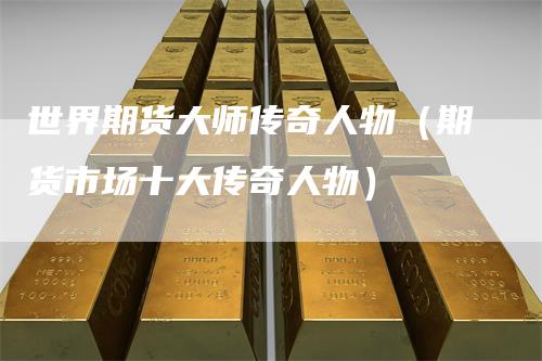 世界期货大师传奇人物（期货市场十大传奇人物）