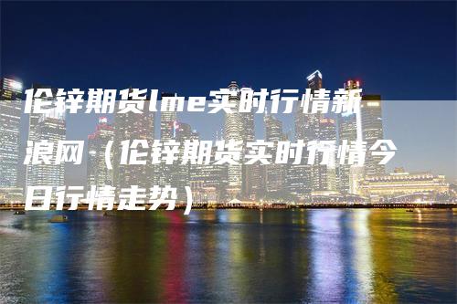 伦锌期货lme实时行情新浪网（伦锌期货实时行情今日行情走势）