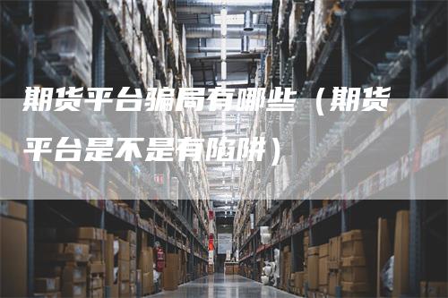 期货平台骗局有哪些（期货平台是不是有陷阱）