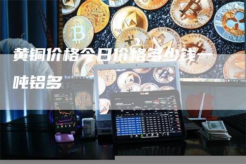 黄铜价格今日价格多少钱一吨铝多