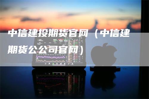 中信建投期货官网（中信建期货公公司官网）