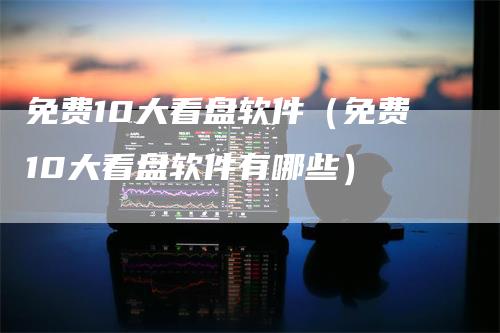 免费10大看盘软件（免费10大看盘软件有哪些）