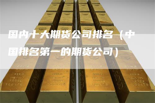国内十大期货公司排名（中国排名第一的期货公司）
