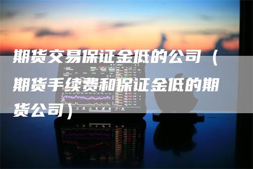 期货交易保证金低的公司（期货手续费和保证金低的期货公司）
