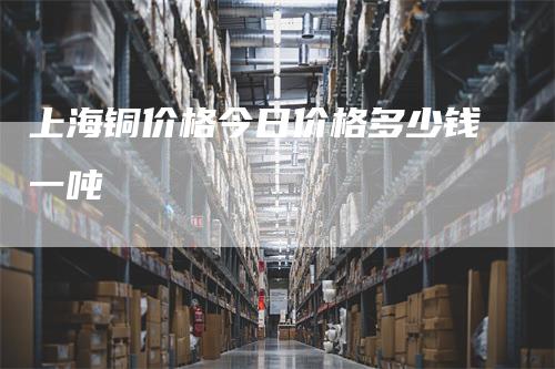 上海铜价格今日价格多少钱一吨