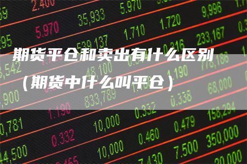 期货平仓和卖出有什么区别（期货中什么叫平仓）