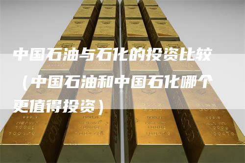 中国石油与石化的投资比较（中国石油和中国石化哪个更值得投资）
