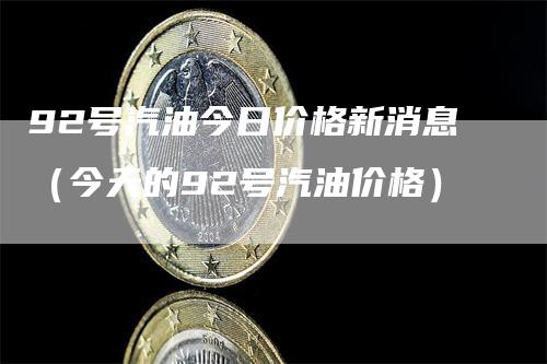 92号汽油今日价格新消息（今天的92号汽油价格）