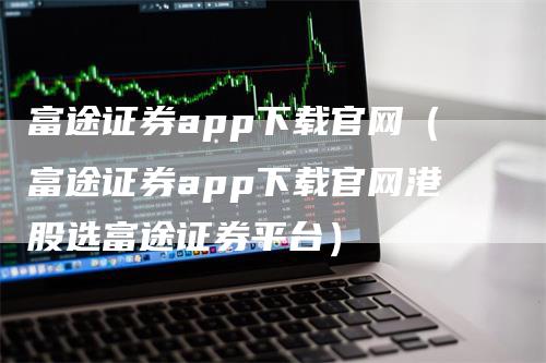 富途证券app下载官网（富途证券app下载官网港股选富途证券平台）
