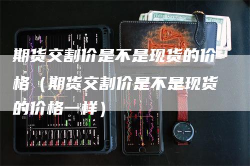 期货交割价是不是现货的价格（期货交割价是不是现货的价格一样）