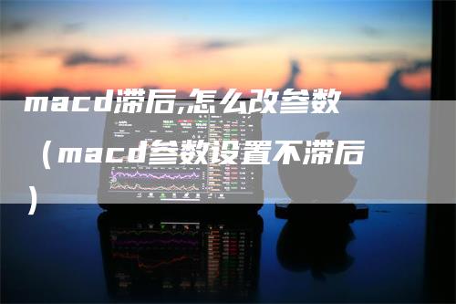 macd滞后,怎么改参数（macd参数设置不滞后）