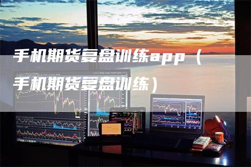 手机期货复盘训练app（手机期货复盘训练）