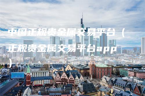 中国正规贵金属交易平台（正规贵金属交易平台app）