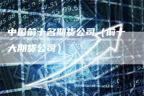 中国前十名期货公司（前十大期货公司）