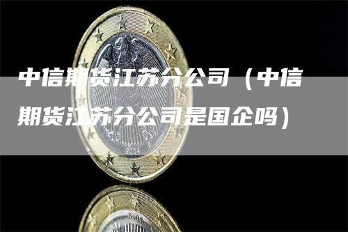 中信期货江苏分公司（中信期货江苏分公司是国企吗）