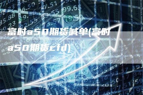 富时a50期货喊单(富时a50期货cfd)