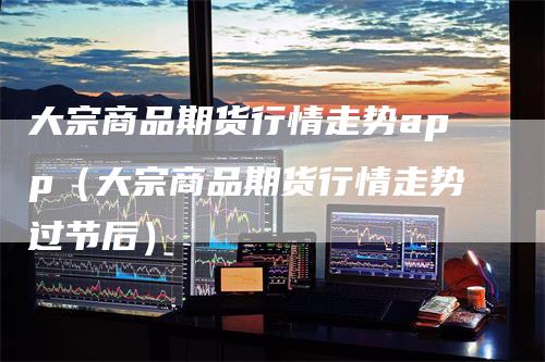 大宗商品期货行情走势app（大宗商品期货行情走势过节后）