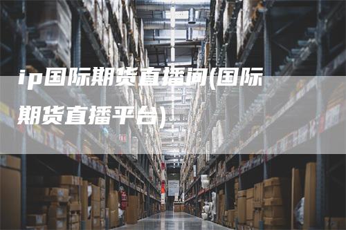 ip国际期货直播间(国际期货直播平台)
