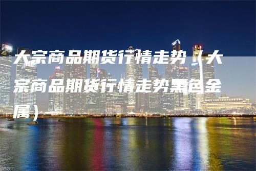 大宗商品期货行情走势（大宗商品期货行情走势黑色金属）