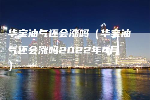 华宝油气还会涨吗（华宝油气还会涨吗2022年4月）